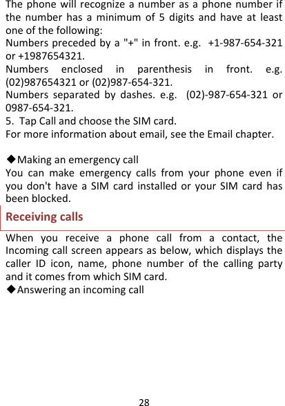 28Thephonewillrecognizeanumberasaphonenumberifthenumberhasaminimumof5digitsandhaveatleastoneofthefollowing:Numbersprecededbya&quot;+&quot;infront.e.g.+1‐987‐654‐321or+1987654321.Numbersenclosedinparenthesisinfront.e.g.(02)987654321or(02)987‐654‐321.Numbersseparatedbydashes.e.g.(02)‐987‐654‐321or0987‐654‐321.5.TapCallandchoosetheSIMcard.Formoreinformationaboutemail,seetheEmailchapter.◆MakinganemergencycallYoucanmakeemergencycallsfromyourphoneevenifyoudon&apos;thaveaSIMcardinstalledoryourSIMcardhasbeenblocked.ReceivingcallsWhenyoureceiveaphonecallfromacontact,theIncomingcallscreenappearsasbelow,whichdisplaysthecallerIDicon,name,phonenumberofthecallingpartyanditcomesfromwhichSIMcard.◆Answeringanincomingcall