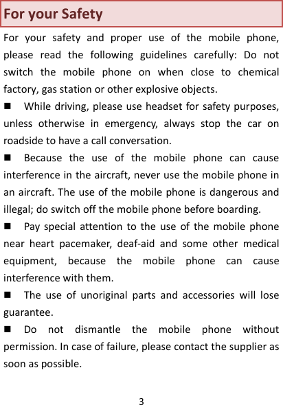 3ForyourSafetyForyoursafetyandproperuseofthemobilephone,pleasereadthefollowingguidelinescarefully:Donotswitchthemobilephoneonwhenclosetochemicalfactory,gasstationorotherexplosiveobjects. Whiledriving,pleaseuseheadsetforsafetypurposes,unlessotherwiseinemergency,alwaysstopthecaronroadsidetohaveacallconversation. Becausetheuseofthemobilephonecancauseinterferenceintheaircraft,neverusethemobilephoneinanaircraft.Theuseofthemobilephoneisdangerousandillegal;doswitchoffthemobilephonebeforeboarding. Payspecialattentiontotheuseofthemobilephonenearheartpacemaker,deaf‐aidandsomeothermedicalequipment,becausethemobilephonecancauseinterferencewiththem. Theuseofunoriginalpartsandaccessorieswillloseguarantee. Donotdismantlethemobilephonewithoutpermission.Incaseoffailure,pleasecontactthesupplierassoonaspossible.