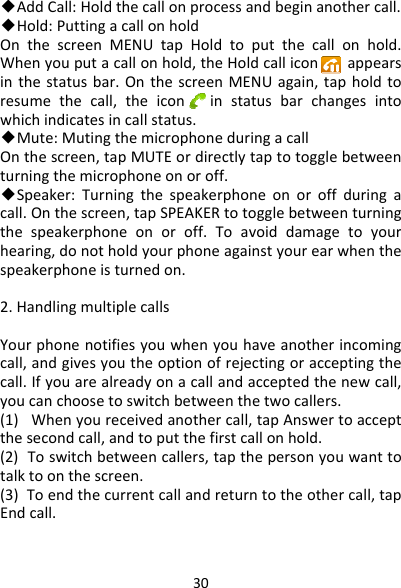 30◆AddCall:Holdthecallonprocessandbeginanothercall.◆Hold:PuttingacallonholdOnthescreenMENUtapHoldtoputthecallonhold.Whenyouputacallonhold,theHoldcalliconappearsinthestatusbar.OnthescreenMENUagain,tapholdtoresumethecall,theiconinstatusbarchangesintowhichindicatesincallstatus.◆Mute:MutingthemicrophoneduringacallOnthescreen,tapMUTEordirectlytaptotogglebetweenturningthemicrophoneonoroff.◆Speaker:Turningthespeakerphoneonoroffduringacall.Onthescreen,tapSPEAKERtotogglebetweenturningthespeakerphoneonoroff.Toavoiddamagetoyourhearing,donotholdyourphoneagainstyourearwhenthespeakerphoneisturnedon.2.HandlingmultiplecallsYourphonenotifiesyouwhenyouhaveanotherincomingcall,andgivesyoutheoptionofrejectingoracceptingthecall.Ifyouarealreadyonacallandacceptedthenewcall,youcanchoosetoswitchbetweenthetwocallers.(1)Whenyoureceivedanothercall,tapAnswertoacceptthesecondcall,andtoputthefirstcallonhold.(2)Toswitchbetweencallers,tapthepersonyouwanttotalktoonthescreen.(3)Toendthecurrentcallandreturntotheothercall,tapEndcall.