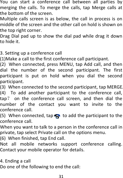 31Youcanstartaconferencecallbetweenallpartiesbymergingthecalls.Tomergethecalls,tapMergecallsatthebottomofthescreen.Multiplecallsscreenisasbelow,thecallinprocessisonmiddleofthescreenandtheothercallonholdisshownonthetoprightcorner.DragDialpaduptoshowthedialpadwhiledragitdowntohideit.3.Settingupaconferencecall(1)Makeacalltothefirstconferencecallparticipant.(2)Whenconnected,pressMENU,tapAddcall,andthendialthenumberofthesecondparticipant.Thefirstparticipantisputonholdwhenyoudialthesecondparticipant.(3)Whenconnectedtothesecondparticipant,tapMERGE.(4)Toaddanotherparticipanttotheconferencecall,tap？ontheconferencecallscreen,andthendialthenumberofthecontactyouwanttoinvitetotheconferencecall.(5)Whenconnected,taptoaddtheparticipanttotheconferencecall.Whenyouwanttotalktoapersonintheconferencecallinprivate,tapselectPrivatecallontheoptionsmenu.(6)Whenfinished,tapEndcall.Notallmobilenetworkssupportconferencecalling.Contactyourmobileoperatorfordetails. 4.EndingacallDooneofthefollowingtoendthecall: