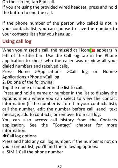 32Onthescreen,tapEndcall.Ifyouareusingtheprovidedwiredheadset,pressandholdthebuttontoendthecall.Ifthephonenumberofthepersonwhocalledisnotinyourcontactslist,youcanchoosetosavethenumbertoyourcontactslistafteryouhangup.UsingcalllogWhenyoumissedacall,themissedcalliconappearsinleftofthetitlebar.UsetheCalllogtabinthePhoneapplicationtocheckwhothecallerwasorviewallyourdialednumbersandreceivedcalls.PressHome&gt;Applications&gt;CalllogorHome&gt;Applications&gt;Phone&gt;Calllog.2.Dooneofthefollowing:Tapthenameornumberinthelisttocall.Pressandholdanameornumberinthelisttodisplaytheoptionsmenuwhereyoucanselecttoviewthecontactinformation(ifthenumberisstoredinyourcontactslist),callthenumber,editthenumberbeforecall,sendtextmessage,addtocontacts,orremovefromcalllog.YoucanalsoaccesscallhistoryfromtheContactsapplication.Seethe“Contact”chapterformoreinformation.◆Calllogoptions Pressandholdanycalllognumber,ifthenumberisnotonyourcontactlist,you’llfindthefollowingoptions:a.SIM1Callthephonenumber