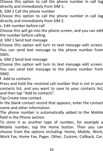 33ChoosethisoptiontocallthephonenumberincalllogdirectlyandimmediatelyfromSIM1.b.SIM2CallthephonenumberChoosethisoptiontocallthephonenumberincalllogdirectlyandimmediatelyfromSIM2.c.EditnumberbeforecallChoosethiswillgointothephonescreen,andyoucaneditthenumberbeforecalling.d.SIM1SendtextmessageChoosethisoptionwillturntotextmessageeditscreen.YoucansendtextmessagetothephonenumberfromSIM1.e.SIM2SendtextmessageChoosethisoptionwillturntotextmessageeditscreen.YoucansendtextmessagetothephonenumberfromSIM2.f.AddtocontactsPressandholdthereceivedcallnumberthatisnotinyourcontactslist,andyouwanttosavetoyourcontactslist,andthentap“Addtocontacts”.TapCreatenewcontact.Intheblankcontactrecordthatappears,enterthecontactnameandotherinformation.ThephonenumberisautomaticallyaddedtotheMobilefieldinthePhonesection.Tostoreitasanothertypeofnumber,forexampleaMobilenumber,taptheHomebutton.Thenyoucanchoosefromtheoptionsincluding:Home,Mobile,Work,WorkFax,HomeFax,Pager,Other,Custom,Callback,Car,