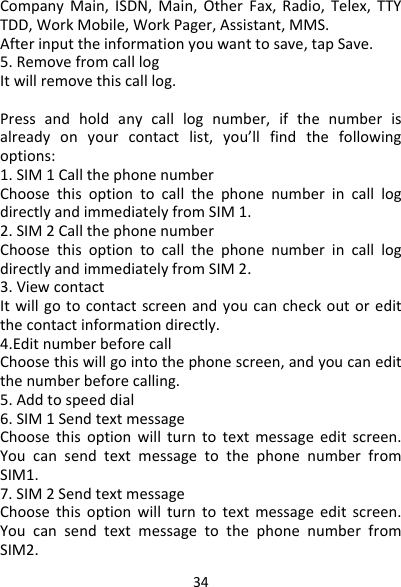 34CompanyMain,ISDN,Main,OtherFax,Radio,Telex,TTYTDD,WorkMobile,WorkPager,Assistant,MMS.Afterinputtheinformationyouwanttosave,tapSave.5.RemovefromcalllogItwillremovethiscalllog.Pressandholdanycalllognumber,ifthenumberisalreadyonyourcontactlist,you’llfindthefollowingoptions:1.SIM1CallthephonenumberChoosethisoptiontocallthephonenumberincalllogdirectlyandimmediatelyfromSIM1.2.SIM2CallthephonenumberChoosethisoptiontocallthephonenumberincalllogdirectlyandimmediatelyfromSIM2.3.ViewcontactItwillgotocontactscreenandyoucancheckoutoreditthecontactinformationdirectly.4.EditnumberbeforecallChoosethiswillgointothephonescreen,andyoucaneditthenumberbeforecalling.5.Addtospeeddial6.SIM1SendtextmessageChoosethisoptionwillturntotextmessageeditscreen.YoucansendtextmessagetothephonenumberfromSIM1.7.SIM2SendtextmessageChoosethisoptionwillturntotextmessageeditscreen.YoucansendtextmessagetothephonenumberfromSIM2.