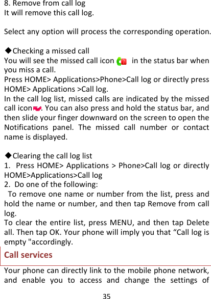 358.RemovefromcalllogItwillremovethiscalllog.Selectanyoptionwillprocessthecorrespondingoperation.◆CheckingamissedcallYouwillseethemissedcalliconinthestatusbarwhenyoumissacall.PressHOME&gt;Applications&gt;Phone&gt;CalllogordirectlypressHOME&gt;Applications&gt;Calllog.Inthecallloglist,missedcallsareindicatedbythemissedcallicon.Youcanalsopressandholdthestatusbar,andthenslideyourfingerdownwardonthescreentoopentheNotificationspanel.Themissedcallnumberorcontactnameisdisplayed.◆Clearingthecallloglist1.PressHOME&gt;Applications&gt;Phone&gt;CalllogordirectlyHOME&gt;Applications&gt;Calllog2.Dooneofthefollowing:Toremoveonenameornumberfromthelist,pressandholdthenameornumber,andthentapRemovefromcalllog.Tocleartheentirelist,pressMENU,andthentapDeleteall.ThentapOK.Yourphonewillimplyyouthat“Calllogisempty&quot;accordingly.CallservicesYourphonecandirectlylinktothemobilephonenetwork,andenableyoutoaccessandchangethesettingsof