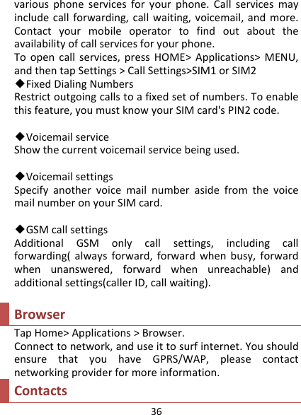 36variousphoneservicesforyourphone.Callservicesmayincludecallforwarding,callwaiting,voicemail,andmore.Contactyourmobileoperatortofindoutabouttheavailabilityofcallservicesforyourphone.Toopencallservices,pressHOME&gt;Applications&gt;MENU,andthentapSettings&gt;CallSettings&gt;SIM1orSIM2◆FixedDialingNumbersRestrictoutgoingcallstoafixedsetofnumbers.Toenablethisfeature,youmustknowyourSIMcard&apos;sPIN2code.◆VoicemailserviceShowthecurrentvoicemailservicebeingused.◆VoicemailsettingsSpecifyanothervoicemailnumberasidefromthevoicemailnumberonyourSIMcard.◆GSMcallsettingsAdditionalGSMonlycallsettings,includingcallforwarding(alwaysforward,forwardwhenbusy,forwardwhenunanswered,forwardwhenunreachable)andadditionalsettings(callerID,callwaiting).BrowserTapHome&gt;Applications&gt;Browser.Connecttonetwork,anduseittosurfinternet.YoushouldensurethatyouhaveGPRS/WAP,pleasecontactnetworkingproviderformoreinformation.Contacts