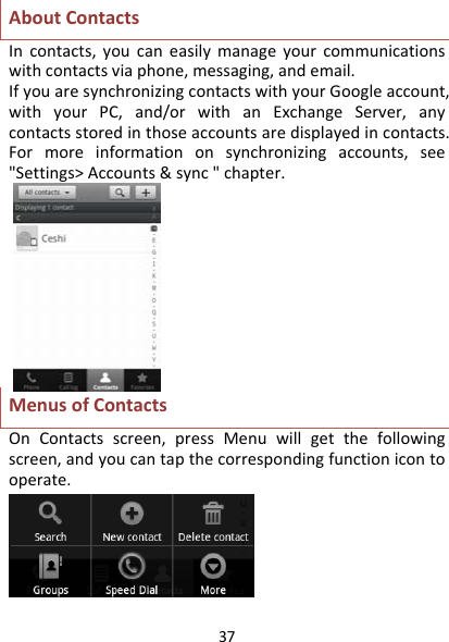 37AboutContactsIncontacts,youcaneasilymanageyourcommunicationswithcontactsviaphone,messaging,andemail.IfyouaresynchronizingcontactswithyourGoogleaccount,withyourPC,and/orwithanExchangeServer,anycontactsstoredinthoseaccountsaredisplayedincontacts.Formoreinformationonsynchronizingaccounts,see&quot;Settings&gt;Accounts&amp;sync&quot;chapter.MenusofContactsOnContactsscreen,pressMenuwillgetthefollowingscreen,andyoucantapthecorrespondingfunctionicontooperate.