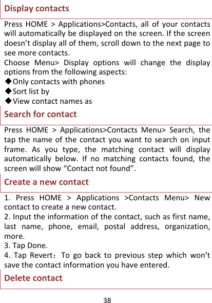 38DisplaycontactsPressHOME&gt;Applications&gt;Contacts,allofyourcontactswillautomaticallybedisplayedonthescreen.Ifthescreendoesn’tdisplayallofthem,scrolldowntothenextpagetoseemorecontacts.ChooseMenu&gt;Displayoptionswillchangethedisplayoptionsfromthefollowingaspects:◆Onlycontactswithphones◆Sortlistby◆ViewcontactnamesasSearchforcontactPressHOME&gt;Applications&gt;ContactsMenu&gt;Search,thetapthenameofthecontactyouwanttosearchoninputframe.Asyoutype,thematchingcontactwilldisplayautomaticallybelow.Ifnomatchingcontactsfound,thescreenwillshow“Contactnotfound”.Createanewcontact1.PressHOME&gt;Applications&gt;ContactsMenu&gt;Newcontacttocreateanewcontact.2.Inputtheinformationofthecontact,suchasfirstname,lastname,phone,email,postaladdress,organization,more.3.TapDone.4.TapRevert：Togobacktopreviousstepwhichwon’tsavethecontactinformationyouhaveentered.Deletecontact