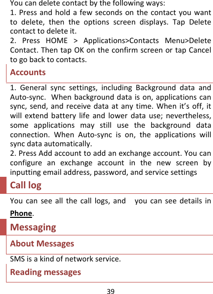 39Youcandeletecontactbythefollowingways:1.Pressandholdafewsecondsonthecontactyouwanttodelete,thentheoptionsscreendisplays.TapDeletecontacttodeleteit.2.PressHOME&gt;Applications&gt;ContactsMenu&gt;DeleteContact.ThentapOKontheconfirmscreenortapCanceltogobacktocontacts.Accounts1.Generalsyncsettings,includingBackgrounddataandAuto‐sync.Whenbackgrounddataison,applicationscansync,send,andreceivedataatanytime.Whenit’soff,itwillextendbatterylifeandlowerdatause;nevertheless,someapplicationsmaystillusethebackgrounddataconnection.WhenAuto‐syncison,theapplicationswillsyncdataautomatically.2.PressAddaccounttoaddanexchangeaccount.Youcanconfigureanexchangeaccountinthenewscreenbyinputtingemailaddress,password,andservicesettingsCalllogYoucanseeallthecalllogs,andyoucanseedetailsinPhone.MessagingAboutMessagesSMSisakindofnetworkservice.Readingmessages