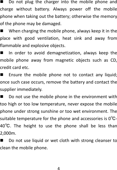 4 Donotplugthechargerintothemobilephoneandchargewithoutbattery.Alwayspoweroffthemobilephonewhentakingoutthebattery;otherwisethememoryofthephonemaybedamaged. Whenchargingthemobilephone,alwayskeepitintheplacewithgoodventilation,heatsinkandawayfromflammableandexplosiveobjects. Inordertoavoiddemagnetization,alwayskeepthemobilephoneawayfrommagneticobjectssuchasCD,creditcardetc. Ensurethemobilephonenottocontactanyliquid;oncesuchcaseoccurs,removethebatteryandcontactthesupplierimmediately. Donotusethemobilephoneintheenvironmentwithtoohighortoolowtemperature,neverexposethemobilephoneunderstrongsunshineortoowetenvironment.Thesuitabletemperatureforthephoneandaccessoriesis0℃‐40℃.Theheighttousethephoneshallbelessthan2,000m. Donotuseliquidorwetclothwithstrongcleansertocleanthemobilephone.