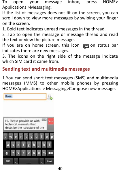 40Toopenyourmessageinbox,pressHOME&gt;Applications&gt;Messaging.Ifthelistofmessagesdoesnotfitonthescreen,youcanscrolldowntoviewmoremessagesbyswipingyourfingeronthescreen.1.Boldtextindicatesunreadmessagesinthethread.2.Taptoopenthemessageormessagethreadandreadthetextorviewthepicturemessage.Ifyouareonhomescreen,thisicononstatusbarindicatestherearenewmessages.3.TheiconsontherightsideofthemessageindicatewhichSIMcarditcamefrom.Sendingtextandmultimediamessages1.Youcansendshorttextmessages(SMS)andmultimediamessages(MMS)toothermobilephonesbypressingHOME&gt;Applications&gt;Messaging&gt;Composenewmessage.