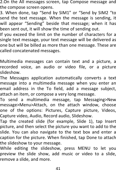 412.OntheAllmessagesscreen,tapComposemessageandthecomposescreenopens.3.Whendone,tap“SendbySIM1”or“SendbySIM2“tosendthetextmessage.Whenthemessageissending,itwillappear“Sending”besidethatmessage;whenithasbeensentout,itwillshowthetimeofsendingout.Ifyouexceedthelimitonthenumberofcharactersforasingletextmessage,yourtextmessagewillbedeliveredasonebutwillbebilledasmorethanonemessage.Thesearecalledconcatenatedmessages.Multimediamessagescancontaintextandapicture,arecordedvoice,anaudioorvideofile,orapictureslideshow.TheMessagesapplicationautomaticallyconvertsatextmessageintoamultimediamessagewhenyouenteranemailaddressintheTofield,addamessagesubject,attachanitem,orcomposeaverylongmessage.Tosendamultimediamessage,tapMessaging&gt;Newmessage&gt;Menu&gt;Attach,ontheattachwindow,chooseoneoftheoptions:Pictures,Capturepicture,Videos,Capturevideo,Audio,Recordaudio,Slideshow.Tapthecreatedslide(forexample,Slide1),tapInsertpicture,andthenselectthepictureyouwanttoaddtotheslide.Youcanalsonavigatetothetextboxandenteracaptionforthepicture.Whenfinished,tapDonetoattachtheslideshowtoyourmessage.Whileeditingtheslideshow,pressMENUtoletyoupreviewtheslideshow,addmusicorvideotoaslide,removeaslide,andmore.