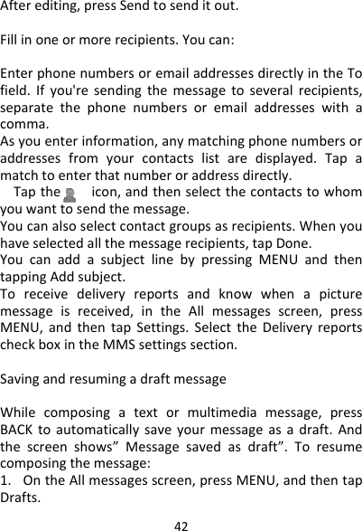 42Afterediting,pressSendtosenditout.Fillinoneormorerecipients.Youcan:EnterphonenumbersoremailaddressesdirectlyintheTofield.Ifyou&apos;resendingthemessagetoseveralrecipients,separatethephonenumbersoremailaddresseswithacomma.Asyouenterinformation,anymatchingphonenumbersoraddressesfromyourcontactslistaredisplayed.Tapamatchtoenterthatnumberoraddressdirectly.Taptheicon,andthenselectthecontactstowhomyouwanttosendthemessage.Youcanalsoselectcontactgroupsasrecipients.Whenyouhaveselectedallthemessagerecipients,tapDone.YoucanaddasubjectlinebypressingMENUandthentappingAddsubject.Toreceivedeliveryreportsandknowwhenapicturemessageisreceived,intheAllmessagesscreen,pressMENU,andthentapSettings.SelecttheDeliveryreportscheckboxintheMMSsettingssection.SavingandresumingadraftmessageWhilecomposingatextormultimediamessage,pressBACKtoautomaticallysaveyourmessageasadraft.Andthescreenshows”Messagesavedasdraft”.Toresumecomposingthemessage:1.OntheAllmessagesscreen,pressMENU,andthentapDrafts.