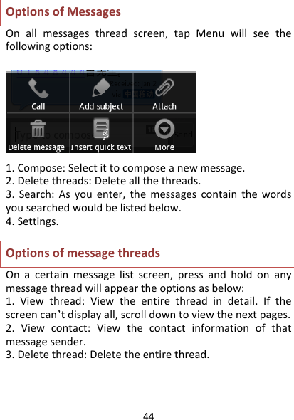 44OptionsofMessagesOnallmessagesthreadscreen,tapMenuwillseethefollowingoptions:1.Compose:Selectittocomposeanewmessage.2.Deletethreads:Deleteallthethreads.3.Search:Asyouenter,themessagescontainthewordsyousearchedwouldbelistedbelow.4.Settings.OptionsofmessagethreadsOnacertainmessagelistscreen,pressandholdonanymessagethreadwillappeartheoptionsasbelow:1.Viewthread:Viewtheentirethreadindetail.Ifthescreencan’tdisplayall,scrolldowntoviewthenextpages.2.Viewcontact:Viewthecontactinformationofthatmessagesender.3.Deletethread:Deletetheentirethread.