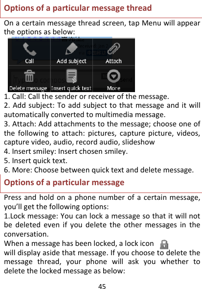 45OptionsofaparticularmessagethreadOnacertainmessagethreadscreen,tapMenuwillappeartheoptionsasbelow:1.Call:Callthesenderorreceiverofthemessage.2.Addsubject:Toaddsubjecttothatmessageanditwillautomaticallyconvertedtomultimediamessage.3.Attach:Addattachmentstothemessage;chooseoneofthefollowingtoattach:pictures,capturepicture,videos,capturevideo,audio,recordaudio,slideshow4.Insertsmiley:Insertchosensmiley.5.Insertquicktext.6.More:Choosebetweenquicktextanddeletemessage.OptionsofaparticularmessagePressandholdonaphonenumberofacertainmessage,you’llgetthefollowingoptions:1.Lockmessage:Youcanlockamessagesothatitwillnotbedeletedevenifyoudeletetheothermessagesintheconversation.Whenamessagehasbeenlocked,alockiconwilldisplayasidethatmessage.Ifyouchoosetodeletethemessagethread,yourphonewillaskyouwhethertodeletethelockedmessageasbelow: