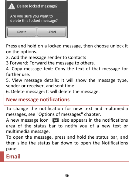 46Pressandholdonalockedmessage,thenchooseunlockitontheoptions.2.AddthemessagesendertoContacts3Forward:Forwardthemessagetoothers.4.Copymessagetext:Copythetextofthatmessageforfurtheruse.5.Viewmessagedetails:Itwillshowthemessagetype,senderorreceiver,andsenttime.6.Deletemessage:Itwilldeletethemessage.NewmessagenotificationsTochangethenotificationfornewtextandmultimediamessages,see&quot;Optionsofmessages&quot;chapter.Anewmessageiconalsoappearsinthenotificationsareaofthestatusbartonotifyyouofanewtextormultimediamessage.Toopenthemessage,pressandholdthestatusbar,andthenslidethestatusbardowntoopentheNotificationspanel.Email