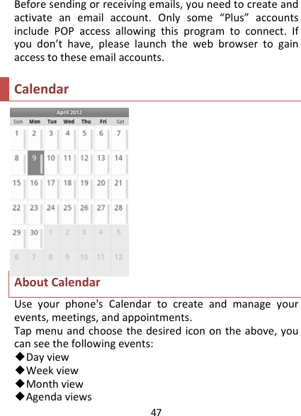 47Beforesendingorreceivingemails,youneedtocreateandactivateanemailaccount.Onlysome“Plus”accountsincludePOPaccessallowingthisprogramtoconnect.Ifyoudon’thave,pleaselaunchthewebbrowsertogainaccesstotheseemailaccounts.CalendarAboutCalendarUseyourphone&apos;sCalendartocreateandmanageyourevents,meetings,andappointments.Tapmenuandchoosethedesirediconontheabove,youcanseethefollowingevents:◆Dayview◆Weekview◆Monthview◆Agendaviews