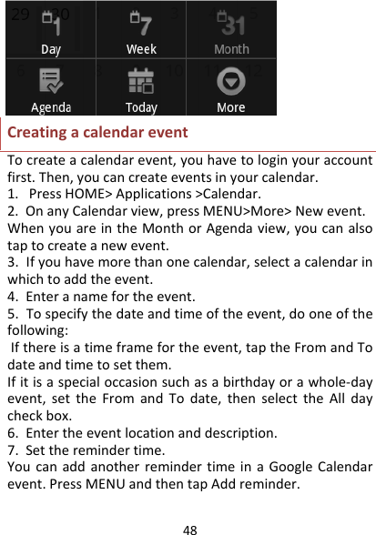 48CreatingacalendareventTocreateacalendarevent,youhavetologinyouraccountfirst.Then,youcancreateeventsinyourcalendar.1.PressHOME&gt;Applications&gt;Calendar.2.OnanyCalendarview,pressMENU&gt;More&gt;Newevent.WhenyouareintheMonthorAgendaview,youcanalsotaptocreateanewevent.3.Ifyouhavemorethanonecalendar,selectacalendarinwhichtoaddtheevent.4.Enteranamefortheevent.5.Tospecifythedateandtimeoftheevent,dooneofthefollowing:Ifthereisatimeframefortheevent,taptheFromandTodateandtimetosetthem.Ifitisaspecialoccasionsuchasabirthdayorawhole‐dayevent,settheFromandTodate,thenselecttheAlldaycheckbox.6.Entertheeventlocationanddescription.7.Settheremindertime.YoucanaddanotherremindertimeinaGoogleCalendarevent.PressMENUandthentapAddreminder.