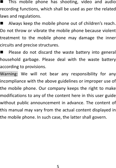 5 Thismobilephonehasshooting,videoandaudiorecordingfunctions,whichshallbeusedaspertherelatedlawsandregulations. Alwayskeepthemobilephoneoutofchildren’sreach.Donotthroworvibratethemobilephonebecauseviolenttreatmenttothemobilephonemaydamagetheinnercircuitsandprecisestructures. Pleasedonotdiscardthewastebatteryintogeneralhouseholdgarbage.Pleasedealwiththewastebatteryaccordingtoprovisions.Warning:Wewillnotbearanyresponsibilityforanyincompliancewiththeaboveguidelinesorimproperuseofthemobilephone.Ourcompanykeepstherighttomakemodificationstoanyofthecontenthereinthisuserguidewithoutpublicannouncementinadvance.Thecontentofthismanualmayvaryfromtheactualcontentdisplayedinthemobilephone.Insuchcase,thelattershallgovern.