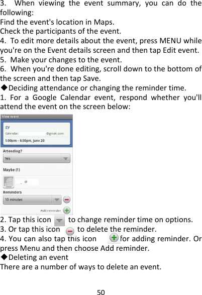 503.Whenviewingtheeventsummary,youcandothefollowing:Findtheevent&apos;slocationinMaps.Checktheparticipantsoftheevent.4.Toeditmoredetailsabouttheevent,pressMENUwhileyou&apos;reontheEventdetailsscreenandthentapEditevent.5.Makeyourchangestotheevent.6.Whenyou&apos;redoneediting,scrolldowntothebottomofthescreenandthentapSave.◆Decidingattendanceorchangingtheremindertime.1.ForaGoogleCalendarevent,respondwhetheryou&apos;llattendtheeventonthescreenbelow:2.Tapthisicontochangeremindertimeonoptions.3.Ortapthisicontodeletethereminder.4.Youcanalsotapthisiconforaddingreminder.OrpressMenuandthenchooseAddreminder.◆DeletinganeventThereareanumberofwaystodeleteanevent.