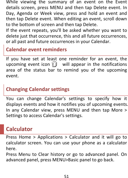 51WhileviewingthesummaryofaneventontheEventdetailsscreen,pressMENUandthentapDeleteevent.InDay,AgendaorWeekview,pressandholdaneventandthentapDeleteevent.Wheneditinganevent,scrolldowntothebottomofscreenandthentapDelete.Iftheeventrepeats,you&apos;llbeaskedwhetheryouwanttodeletejustthatoccurrence,thisandallfutureoccurrences,orallpastandfutureoccurrencesinyourCalendar.CalendareventremindersIfyouhavesetatleastonereminderforanevent,theupcomingeventiconwillappearinthenotificationsareaofthestatusbartoremindyouoftheupcomingevent.ChangingCalendarsettingsYoucanchangeCalendar&apos;ssettingstospecifyhowitdisplayseventsandhowitnotifiesyouofupcomingevents.InanyCalendarview,pressMENUandthentapMore&gt;SettingstoaccessCalendar&apos;ssettings.CalculatorPressHome&gt;Applications&gt;Calculatoranditwillgotocalculatorscreen.Youcanuseyourphoneasacalculatorhere.PressMenutoClearhistoryorgotoadvancedpanel.Onadvancedpanel,pressMENU&gt;Basicpaneltogoback.