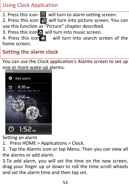 53UsingClockApplication1.Pressthisiconwillturntoalarmsettingscreen.2.Pressthisiconwillturnintopicturescreen.Youcanusethisfunctionas“Picture”chapterdescribed.3.Pressthisiconwillturnintomusicscreen.4.Pressthisiconwillturnintosearchscreenofthehomescreen.SettingthealarmclockYoucanusetheClockapplication&apos;sAlarmsscreentosetuponeormorewake‐upalarms.Settinganalarm1.PressHOME&gt;Applications&gt;Clock.2.TaptheAlarmsiconortapMenu.Thenyoucanviewallthealarmsoraddalarm.3.Toaddalarm,youwillsetthetimeonthenewscreen,dragyourfingerupordowntorollthetimescrollwheelsandsetthealarmtimeandthentapset.
