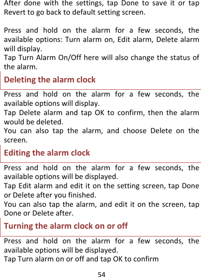 54Afterdonewiththesettings,tapDonetosaveitortapReverttogobacktodefaultsettingscreen.Pressandholdonthealarmforafewseconds,theavailableoptions:Turnalarmon,Editalarm,Deletealarmwilldisplay.TapTurnAlarmOn/Offherewillalsochangethestatusofthealarm.DeletingthealarmclockPressandholdonthealarmforafewseconds,theavailableoptionswilldisplay.TapDeletealarmandtapOKtoconfirm,thenthealarmwouldbedeleted.Youcanalsotapthealarm,andchooseDeleteonthescreen.EditingthealarmclockPressandholdonthealarmforafewseconds,theavailableoptionswillbedisplayed.TapEditalarmandedititonthesettingscreen,tapDoneorDeleteafteryoufinished.Youcanalsotapthealarm,andedititonthescreen,tapDoneorDeleteafter.TurningthealarmclockonoroffPressandholdonthealarmforafewseconds,theavailableoptionswillbedisplayed.TapTurnalarmonoroffandtapOKtoconfirm