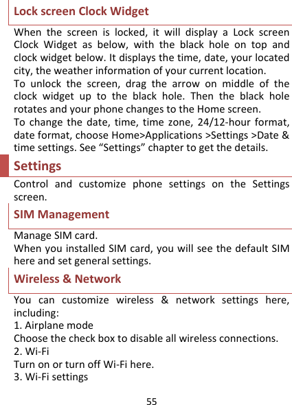 55LockscreenClockWidgetWhenthescreenislocked,itwilldisplayaLockscreenClockWidgetasbelow,withtheblackholeontopandclockwidgetbelow.Itdisplaysthetime,date,yourlocatedcity,theweatherinformationofyourcurrentlocation.Tounlockthescreen,dragthearrowonmiddleoftheclockwidgetuptotheblackhole.ThentheblackholerotatesandyourphonechangestotheHomescreen.Tochangethedate,time,timezone,24/12‐hourformat,dateformat,chooseHome&gt;Applications&gt;Settings&gt;Date&amp;timesettings.See“Settings”chaptertogetthedetails.SettingsControlandcustomizephonesettingsontheSettingsscreen.SIMManagementManageSIMcard.WhenyouinstalledSIMcard,youwillseethedefaultSIMhereandsetgeneralsettings.Wireless&amp;NetworkYoucancustomizewireless&amp;networksettingshere,including:1.AirplanemodeChoosethecheckboxtodisableallwirelessconnections.2.Wi‐FiTurnonorturnoffWi‐Fihere.3.Wi‐Fisettings