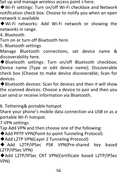 56Setupandmanagewirelessaccesspointshere.◆Wi‐Fisettings:Turnon/offWi‐FicheckboxandNetworknotificationcheckbox.Choosetonotifyyouwhenanopennetworkisavailable ◆Wi‐Finetworks:AddWi‐Finetworkorshowingthenetworksinrange.4.BluetoothTurnonorturnoffBluetoothhere.5.BluetoothsettingsManageBluetoothconnections,setdevicename&amp;discoverabilityhere.◆Bluetoothsettings:Turnon/offBluetoothcheckbox;Devicename(Typeoreditdevicename);Discoverablecheckbox(Choosetomakedevicediscoverable;Scanfordevices ◆Bluetoothdevices:Scanfordevicesandthenitwillshowthescanneddevices.ChooseadevicetopairandthenyoucansendorreceiveinformationviaBluetooth.6.Tethering&amp;portablehotspotShareyourphone’smobiledataconnectionviaUSBorasaportableWi‐Fihotspot.7.VPNsettingsTapAddVPNandthenchooseoneofthefollowing:◆AddPPTPVPN(Point‐to‐pointTunnelingProtocol)◆AddL2TPVPN(Layer2TunnelingProtocol)◆AddL2TP/IPSecPSKVPN(Pre‐sharedkeybasedL2TP/IPSecVPN)◆AddL2TP/IPSecCRTVPN(CertificatebasedL2TP/IPSecVPN)