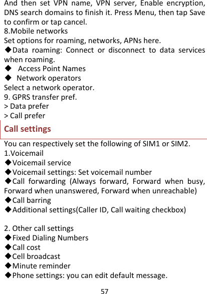 57AndthensetVPNname,VPNserver,Enableencryption,DNSsearchdomainstofinishit.PressMenu,thentapSavetoconfirmortapcancel.8.MobilenetworksSetoptionsforroaming,networks,APNshere.◆Dataroaming:Connectordisconnecttodataserviceswhenroaming.◆AccessPointNames◆ NetworkoperatorsSelectanetworkoperator.9.GPRStransferpref.&gt;Dataprefer&gt;CallpreferCallsettingsYoucanrespectivelysetthefollowingofSIM1orSIM2.1.Voicemail◆Voicemailservice◆Voicemailsettings:Setvoicemailnumber◆Callforwarding(Alwaysforward,Forwardwhenbusy,Forwardwhenunanswered,Forwardwhenunreachable)◆Callbarring◆Additionalsettings(CallerID,Callwaitingcheckbox)2.Othercallsettings◆FixedDialingNumbers◆Callcost◆Cellbroadcast◆Minutereminder◆Phonesettings:youcaneditdefaultmessage.