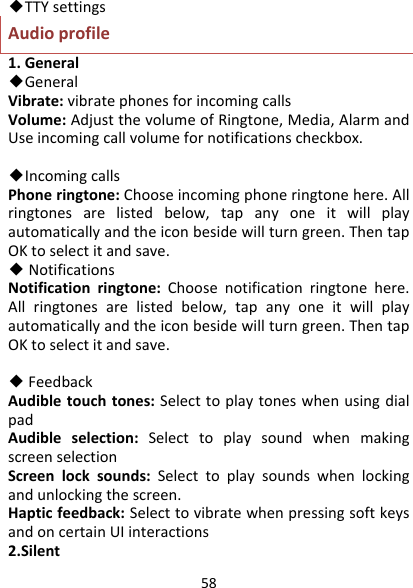 58◆TTYsettingsAudioprofile1.General◆GeneralVibrate:vibratephonesforincomingcallsVolume:AdjustthevolumeofRingtone,Media,AlarmandUseincomingcallvolumefornotificationscheckbox.◆IncomingcallsPhoneringtone:Chooseincomingphoneringtonehere.Allringtonesarelistedbelow,tapanyoneitwillplayautomaticallyandtheiconbesidewillturngreen.ThentapOKtoselectitandsave.◆NotificationsNotificationringtone:Choosenotificationringtonehere.Allringtonesarelistedbelow,tapanyoneitwillplayautomaticallyandtheiconbesidewillturngreen.ThentapOKtoselectitandsave.◆FeedbackAudibletouchtones:SelecttoplaytoneswhenusingdialpadAudibleselection:SelecttoplaysoundwhenmakingscreenselectionScreenlocksounds:Selecttoplaysoundswhenlockingandunlockingthescreen.Hapticfeedback:SelecttovibratewhenpressingsoftkeysandoncertainUIinteractions2.Silent