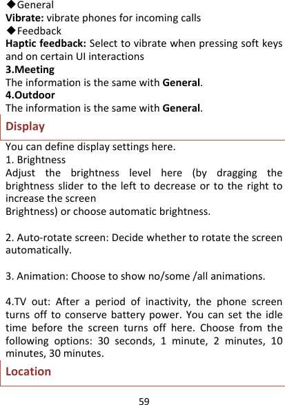 59◆GeneralVibrate:vibratephonesforincomingcalls◆FeedbackHapticfeedback:SelecttovibratewhenpressingsoftkeysandoncertainUIinteractions3.MeetingTheinformationisthesamewithGeneral.4.OutdoorTheinformationisthesamewithGeneral.DisplayYoucandefinedisplaysettingshere.1.BrightnessAdjustthebrightnesslevelhere(bydraggingthebrightnessslidertothelefttodecreaseortotherighttoincreasethescreenBrightness)orchooseautomaticbrightness.2.Auto‐rotatescreen:Decidewhethertorotatethescreenautomatically.3.Animation:Choosetoshowno/some/allanimations.4.TVout:Afteraperiodofinactivity,thephonescreenturnsofftoconservebatterypower.Youcansettheidletimebeforethescreenturnsoffhere.Choosefromthefollowingoptions:30seconds,1minute,2minutes,10minutes,30minutes.Location