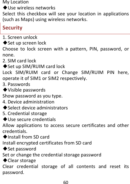 60MyLocation◆UsewirelessnetworksSelectthischeckboxwillseeyourlocationinapplications(suchasMaps)usingwirelessnetworks.Security1.Screenunlock◆SetupscreenlockChoosetolockscreenwithapattern,PIN,password,ornone.2.SIMcardlock◆SetupSIM/RUIMcardlockLockSIM/RUIMcardorChangeSIM/RUIMPINhere,operateitofSIM1orSIM2respectively.3.Passwords◆VisiblepasswordsShowpasswordasyoutype.4.Deviceadministration◆Selectdeviceadministrators5.Credentialstorage◆UsesecurecredentialsAllowapplicationstoaccesssecurecertificatesandothercredentials.◆InstallfromSDcardInstallencryptedcertificatesfromSDcard◆SetpasswordSetorchangethecredentialstoragepassword◆ClearstorageClearcredentialstorageofallcontentsandresetitspassword.