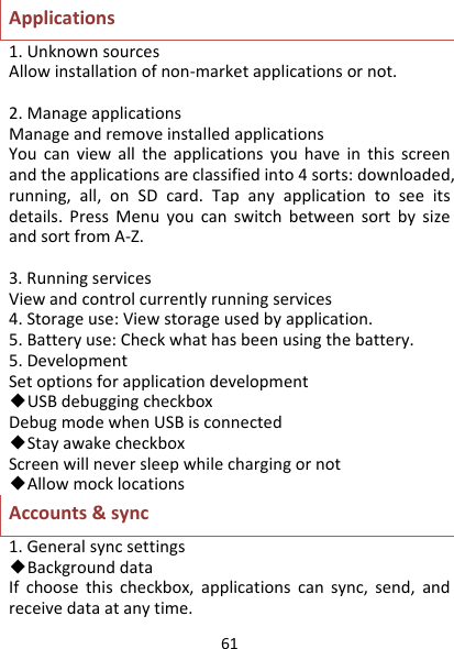 61Applications1.UnknownsourcesAllowinstallationofnon‐marketapplicationsornot.2.ManageapplicationsManageandremoveinstalledapplicationsYoucanviewalltheapplicationsyouhaveinthisscreenandtheapplicationsareclassifiedinto4sorts:downloaded,running,all,onSDcard.Tapanyapplicationtoseeitsdetails.PressMenuyoucanswitchbetweensortbysizeandsortfromA‐Z.3.RunningservicesViewandcontrolcurrentlyrunningservices4.Storageuse:Viewstorageusedbyapplication.5.Batteryuse:Checkwhathasbeenusingthebattery.5.DevelopmentSetoptionsforapplicationdevelopment◆USBdebuggingcheckboxDebugmodewhenUSBisconnected◆StayawakecheckboxScreenwillneversleepwhilechargingornot◆AllowmocklocationsAccounts&amp;sync1.Generalsyncsettings◆BackgrounddataIfchoosethischeckbox,applicationscansync,send,andreceivedataatanytime.