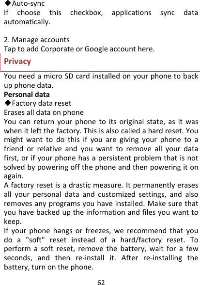 62◆Auto‐syncIfchoosethischeckbox,applicationssyncdataautomatically.2.ManageaccountsTaptoaddCorporateorGoogleaccounthere.PrivacyYouneedamicroSDcardinstalledonyourphonetobackupphonedata.Personaldata◆FactorydataresetErasesalldataonphoneYoucanreturnyourphonetoitsoriginalstate,asitwaswhenitleftthefactory.Thisisalsocalledahardreset.Youmightwanttodothisifyouaregivingyourphonetoafriendorrelativeandyouwanttoremoveallyourdatafirst,orifyourphonehasapersistentproblemthatisnotsolvedbypoweringoffthephoneandthenpoweringitonagain.Afactoryresetisadrasticmeasure.Itpermanentlyerasesallyourpersonaldataandcustomizedsettings,andalsoremovesanyprogramsyouhaveinstalled.Makesurethatyouhavebackeduptheinformationandfilesyouwanttokeep.Ifyourphonehangsorfreezes,werecommendthatyoudoa&quot;soft&quot;resetinsteadofahard/factoryreset.Toperformasoftreset,removethebattery,waitforafewseconds,andthenre‐installit.Afterre‐installingthebattery,turnonthephone.