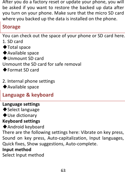 63Afteryoudoafactoryresetorupdateyourphone,youwillbeaskedifyouwanttorestorethebackedupdataafteryouturnonyourphone.MakesurethatthemicroSDcardwhereyoubackedupthedataisinstalledonthephone.StorageYoucancheckoutthespaceofyourphoneorSDcardhere.1.SDcard◆Totalspace◆Availablespace◆UnmountSDcardUnmounttheSDcardforsaferemoval◆FormatSDcard2.Internalphonesettings◆AvailablespaceLanguage&amp;keyboardLanguagesettings◆Selectlanguage◆UsedictionaryKeyboardsettings◆AndroidkeyboardTherearethefollowingsettingshere:Vibrateonkeypress,Soundonkeypress,Auto‐capitalization,Inputlanguages,Quickfixes,Showsuggestions,Auto‐complete.InputmethodSelectInputmethod