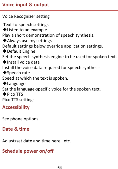 64Voiceinput&amp;outputVoiceRecognizersettingText‐to‐speechsettings◆ListentoanexamplePlayashortdemonstrationofspeechsynthesis.◆AlwaysusemysettingsDefaultsettingsbelowoverrideapplicationsettings.◆DefaultEngineSetthespeechsynthesisenginetobeusedforspokentext.◆InstallvoicedataInstallthevoicedatarequiredforspeechsynthesis.◆SpeechrateSpeedatwhichthetextisspoken.◆LanguageSetthelanguage‐specificvoiceforthespokentext.◆PicoTTSPicoTTSsettingsAccessibilitySeephoneoptions.Date&amp;timeAdjust/setdateandtimehere,etc.Schedulepoweron/off