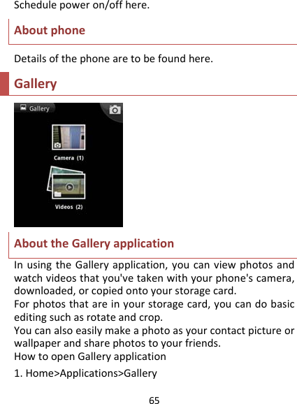 65Schedulepoweron/offhere.AboutphoneDetailsofthephonearetobefoundhere.GalleryAbouttheGalleryapplicationInusingtheGalleryapplication,youcanviewphotosandwatchvideosthatyou&apos;vetakenwithyourphone&apos;scamera,downloaded,orcopiedontoyourstoragecard.Forphotosthatareinyourstoragecard,youcandobasiceditingsuchasrotateandcrop.Youcanalsoeasilymakeaphotoasyourcontactpictureorwallpaperandsharephotostoyourfriends.HowtoopenGalleryapplication1.Home&gt;Applications&gt;Gallery