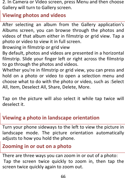 662.InCameraorVideoscreen,pressMenuandthenchooseGallerywillturntoGalleryscreen.ViewingphotosandvideosAfterselectinganalbumfromtheGalleryapplication&apos;sAlbumsscreen,youcanbrowsethroughthephotosandvideosofthatalbumeitherinfilmstriporgridview.Tapaphotoorvideotoviewitinfullscreen.BrowsinginfilmstriporgridviewBydefault,photosandvideosarepresentedinahorizontalfilmstrip.Slideyourfingerleftorrightacrossthefilmstriptogothroughthephotosandvideos.Whetheryou&apos;reinfilmstriporgridview,youcanpressandholdonaphotoorvideotoopenaselectionmenuandchoosewhattodowiththephotoorvideo,suchas:SelectAll,Item,DeselectAll,Share,Delete,More.Taponthepicturewillalsoselectitwhiletaptwicewilldeselectit.ViewingaphotoinlandscapeorientationTurnyourphonesidewaystothelefttoviewthepictureinlandscapemode.Thepictureorientationautomaticallyadjuststohowyouholdthephone.ZoominginoroutonaphotoTherearethreewaysyoucanzoominoroutofaphoto:Tapthescreentwicequicklytozoomin,thentapthescreentwicequicklyagaintozoomout.