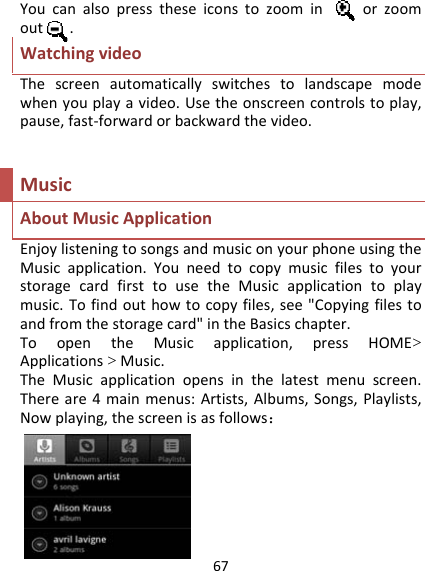 67Youcanalsopresstheseiconstozoominorzoomout.WatchingvideoThescreenautomaticallyswitchestolandscapemodewhenyouplayavideo.Usetheonscreencontrolstoplay,pause,fast‐forwardorbackwardthevideo.MusicAboutMusicApplicationEnjoylisteningtosongsandmusiconyourphoneusingtheMusicapplication.YouneedtocopymusicfilestoyourstoragecardfirsttousetheMusicapplicationtoplaymusic.Tofindouthowtocopyfiles,see&quot;Copyingfilestoandfromthestoragecard&quot;intheBasicschapter.ToopentheMusicapplication,pressHOME&gt;Applications&gt;Music.TheMusicapplicationopensinthelatestmenuscreen.Thereare4mainmenus:Artists,Albums,Songs,Playlists,Nowplaying,thescreenisasfollows： 