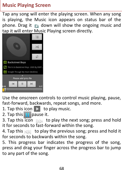 68 MusicPlayingScreenTapanysongwillentertheplayingscreen.Whenanysongisplaying,theMusiciconappearsonstatusbarofthephone.DragitdownwillshowtheongoingmusicandtapitwillenterMusicPlayingscreendirectly.Usetheonscreencontrolstocontrolmusicplaying,pause,fast‐forward,backwards,repeatsongs,andmore.1.Tapthisicontoplaymusic.2.Tapthistopauseit.3.Tapthisicontoplaythenextsong;pressandholditforsecondstofast‐forwardwithinthesong.4.Tapthistoplaytheprevioussong;pressandholditforsecondstobackwardswithinthesong.5.Thisprogressbarindicatestheprogressofthesong,pressanddragyourfingeracrosstheprogressbartojumptoanypartofthesong.