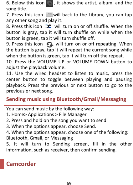 696.Belowthisicon,itshowstheartist,album,andthesongtitle.7.PressthisiconwillbacktotheLibrary,youcantapanyothersongandplayit.8.Pressthisiconwillturnonoroffshuffle.Whenthebuttonisgray,tapitwillturnshuffleonwhilewhenthebuttonisgreen,tapitwillturnshuffleoff.9.Pressthisiconwillturnonoroffrepeating.Whenthebuttonisgray,tapitwillrepeatthecurrentsongwhilewhenthebuttonisgreen,tapitwillturnofftherepeat.10.PresstheVOLUMEUPorVOLUMEDOWNbuttontoadjusttheplaybackvolume.11.Usethewiredheadsettolistentomusic,pressthecenterbuttontotogglebetweenplayingandpausingplayback.Pressthepreviousornextbuttontogotothepreviousornextsong.SendingmusicusingBluetooth/Gmail/MessagingYoucansendmusicbythefollowingway:1.Home&gt;Applications&gt;FileManager2.Pressandholdonthesongyouwanttosend3.Whentheoptionsappear,chooseSend.4.Whentheoptionsappear,chooseoneofthefollowing:Bluetooth,Gmail,orMessaging5.ItwillturntoSendingscreen,fillintheotherinformation,suchasreceiver,thenconfirmsending.Camcorder