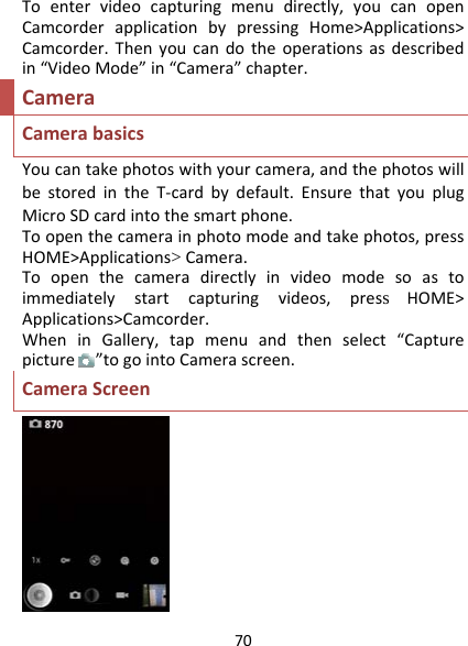 70Toentervideocapturingmenudirectly,youcanopenCamcorderapplicationbypressingHome&gt;Applications&gt;Camcorder.Thenyoucandotheoperationsasdescribedin“VideoMode”in“Camera”chapter.CameraCamerabasicsYoucantakephotoswithyourcamera,andthephotoswillbestoredintheT‐cardbydefault.EnsurethatyouplugMicroSDcardintothesmartphone.Toopenthecamerainphotomodeandtakephotos,pressHOME&gt;Applications&gt;Camera.Toopenthecameradirectlyinvideomodesoastoimmediatelystartcapturingvideos,press  HOME&gt;Applications&gt;Camcorder.WheninGallery,tapmenuandthenselect“Capturepicture”togointoCamerascreen.CameraScreen