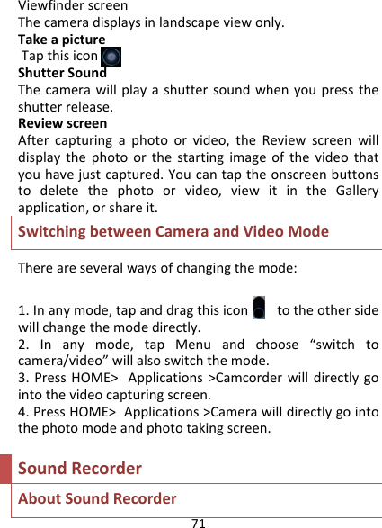 71ViewfinderscreenThecameradisplaysinlandscapeviewonly.TakeapictureTapthisiconShutterSoundThecamerawillplayashuttersoundwhenyoupresstheshutterrelease.ReviewscreenAftercapturingaphotoorvideo,theReviewscreenwilldisplaythephotoorthestartingimageofthevideothatyouhavejustcaptured.Youcantaptheonscreenbuttonstodeletethephotoorvideo,viewitintheGalleryapplication,orshareit.SwitchingbetweenCameraandVideoModeThereareseveralwaysofchangingthemode:1.Inanymode,tapanddragthisicontotheothersidewillchangethemodedirectly.2.Inanymode,tapMenuandchoose“switchtocamera/video”willalsoswitchthemode.3.PressHOME&gt;Applications&gt;Camcorderwilldirectlygointothevideocapturingscreen.4.PressHOME&gt;Applications&gt;Camerawilldirectlygointothephotomodeandphototakingscreen.SoundRecorderAboutSoundRecorder