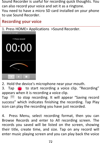 72SoundRecorderisusefulforrecordingquickthoughts.Youcanalsorecordyourvoiceandsetitasaringtone.YouneedtohaveamicroSDcardinstalledonyourphonetouseSoundRecorder.Recordingyourvoice1.PressHOME&gt;Applications&gt;SoundRecorder.2.Holdthedevice&apos;smicrophonenearyourmouth.3.Taptostartrecordingavoiceclip.“Recording”appearswhenitisrecordingavoiceclip.Taptostoprecording.Itwillappear“Savingrecordsuccess”whichindicatesfinishingtherecording.TapPlayiconcanplaytherecordingyouhavejustrecorded.4.PressMenu,selectrecordingformat,thenyoucanBrowseRecordsandentertoAllrecordingscreen.Therecordsyousavedwillbelistedonthescreen,showingtheirtitle,createtime,andsize.Taponanyrecordwillentermusicplayingscreenandyoucanplaybackthevoice