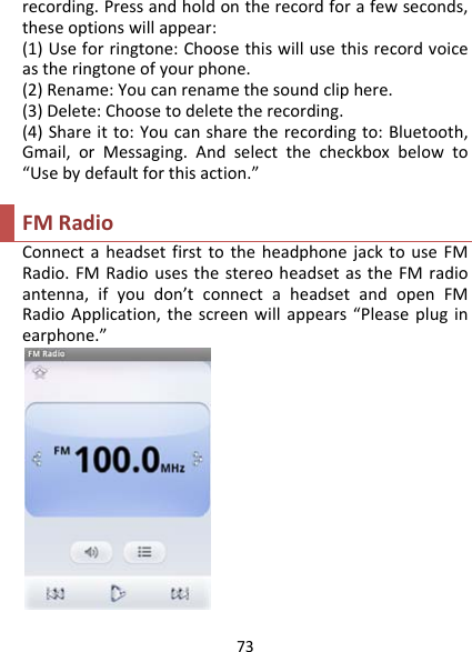 73recording.Pressandholdontherecordforafewseconds,theseoptionswillappear:(1)Useforringtone:Choosethiswillusethisrecordvoiceastheringtoneofyourphone.(2)Rename:Youcanrenamethesoundcliphere.(3)Delete:Choosetodeletetherecording.(4)Shareitto:Youcansharetherecordingto:Bluetooth,Gmail,orMessaging.Andselectthecheckboxbelowto“Usebydefaultforthisaction.”FMRadioConnectaheadsetfirsttotheheadphonejacktouseFMRadio.FMRadiousesthestereoheadsetastheFMradioantenna,ifyoudon’tconnectaheadsetandopenFMRadioApplication,thescreenwillappears“Pleasepluginearphone.”