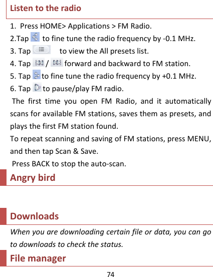 74Listentotheradio1.PressHOME&gt;Applications&gt;FMRadio.2.Taptofinetunetheradiofrequencyby‐0.1MHz.3.TaptoviewtheAllpresetslist.4.Tap/ forwardandbackwardtoFMstation.5.Taptofinetunetheradiofrequencyby+0.1MHz.6.Taptopause/playFMradio.ThefirsttimeyouopenFMRadio,anditautomaticallyscansforavailableFMstations,savesthemaspresets,andplaysthefirstFMstationfound.TorepeatscanningandsavingofFMstations,pressMENU,andthentapScan&amp;Save.PressBACKtostoptheauto‐scan.AngrybirdDownloadsWhenyouaredownloadingcertainfileordata,youcangotodownloadstocheckthestatus.Filemanager