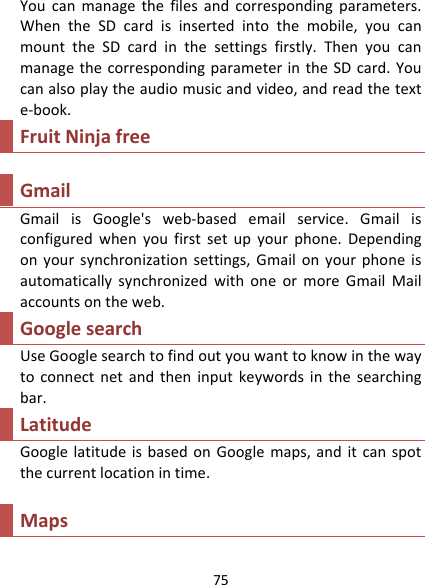 75Youcanmanagethefilesandcorrespondingparameters.WhentheSDcardisinsertedintothemobile,youcanmounttheSDcardinthesettingsfirstly.ThenyoucanmanagethecorrespondingparameterintheSDcard.Youcanalsoplaytheaudiomusicandvideo,andreadthetexte‐book.FruitNinjafreeGmailGmailisGoogle&apos;sweb‐basedemailservice.Gmailisconfiguredwhenyoufirstsetupyourphone.Dependingonyoursynchronizationsettings,GmailonyourphoneisautomaticallysynchronizedwithoneormoreGmailMailaccountsontheweb.GooglesearchUseGooglesearchtofindoutyouwanttoknowinthewaytoconnectnetandtheninputkeywordsinthesearchingbar.LatitudeGooglelatitudeisbasedonGooglemaps,anditcanspotthecurrentlocationintime.Maps