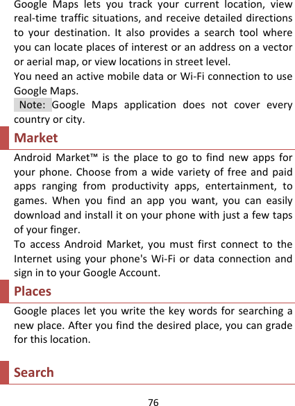 76GoogleMapsletsyoutrackyourcurrentlocation,viewreal‐timetrafficsituations,andreceivedetaileddirectionstoyourdestination.Italsoprovidesasearchtoolwhereyoucanlocateplacesofinterestoranaddressonavectororaerialmap,orviewlocationsinstreetlevel.YouneedanactivemobiledataorWi‐FiconnectiontouseGoogleMaps.Note:GoogleMapsapplicationdoesnotcovereverycountryorcity.MarketAndroidMarket™istheplacetogotofindnewappsforyourphone.Choosefromawidevarietyoffreeandpaidappsrangingfromproductivityapps,entertainment,togames.Whenyoufindanappyouwant,youcaneasilydownloadandinstallitonyourphonewithjustafewtapsofyourfinger.ToaccessAndroidMarket,youmustfirstconnecttotheInternetusingyourphone&apos;sWi‐FiordataconnectionandsignintoyourGoogleAccount.PlacesGoogleplacesletyouwritethekeywordsforsearchinganewplace.Afteryoufindthedesiredplace,youcangradeforthislocation.Search