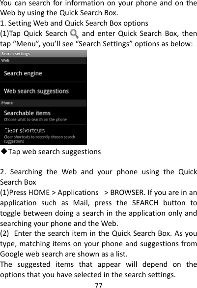 77YoucansearchforinformationonyourphoneandontheWebbyusingtheQuickSearchBox.1.SettingWebandQuickSearchBoxoptions(1)TapQuickSearchandenterQuickSearchBox,thentap“Menu”,you’llsee“SearchSettings”optionsasbelow:◆TapSearchengine◆Tapwebsearchsuggestions2.SearchingtheWebandyourphoneusingtheQuickSearchBox(1)PressHOME&gt;Applications&gt;BROWSER.IfyouareinanapplicationsuchasMail,presstheSEARCHbuttontotogglebetweendoingasearchintheapplicationonlyandsearchingyourphoneandtheWeb.(2)EnterthesearchitemintheQuickSearchBox.Asyoutype,matchingitemsonyourphoneandsuggestionsfromGooglewebsearchareshownasalist.Thesuggesteditemsthatappearwilldependontheoptionsthatyouhaveselectedinthesearchsettings.