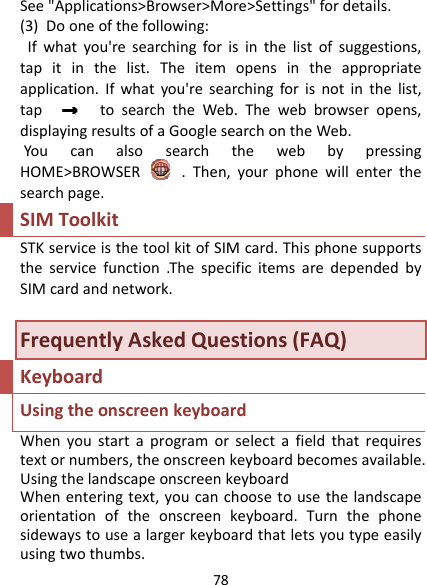 78See&quot;Applications&gt;Browser&gt;More&gt;Settings&quot;fordetails.(3)Dooneofthefollowing:Ifwhatyou&apos;researchingforisinthelistofsuggestions,tapitinthelist.Theitemopensintheappropriateapplication.Ifwhatyou&apos;researchingforisnotinthelist,taptosearchtheWeb.Thewebbrowseropens,displayingresultsofaGooglesearchontheWeb.YoucanalsosearchthewebbypressingHOME&gt;BROWSER.Then,yourphonewillenterthesearchpage.SIMToolkitSTKserviceisthetoolkitofSIMcard.Thisphonesupportstheservicefunction.ThespecificitemsaredependedbySIMcardandnetwork.FrequentlyAskedQuestions(FAQ)KeyboardUsingtheonscreenkeyboardWhenyoustartaprogramorselectafieldthatrequirestextornumbers,theonscreenkeyboardbecomesavailable.UsingthelandscapeonscreenkeyboardWhenenteringtext,youcanchoosetousethelandscapeorientationoftheonscreenkeyboard.Turnthephonesidewaystousealargerkeyboardthatletsyoutypeeasilyusingtwothumbs.